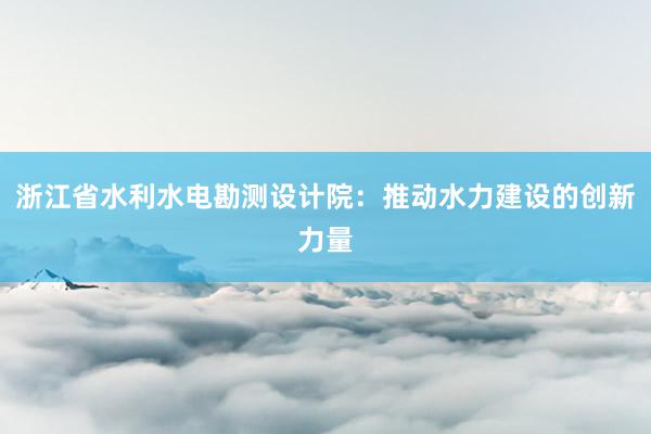 浙江省水利水电勘测设计院：推动水力建设的创新力量